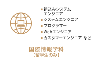 国際情報学科【留学生のみ】　組込みシステムエンジニア、システムエンジニア、プログラマー、ウェブエンジニア、カスタマーエンジニア   など