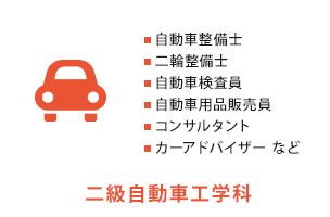 二級自動車工学科　自動車整備士、二輪整備士、自動車検査員、自動車用品販売員、コンサルタント、カーアドバイザー など