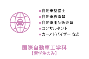 国際自動車工学科【留学生のみ】　自動車整備士、自動車検査員、自動車用品販売員、コンサルタント、カーアドバイザー など